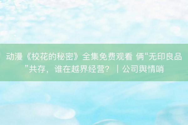 动漫《校花的秘密》全集免费观看 俩“无印良品”共存，谁在越界经营？｜公司舆情哨