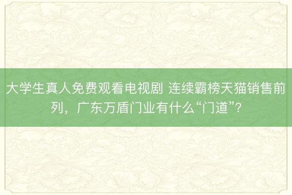 大学生真人免费观看电视剧 连续霸榜天猫销售前列，广东万盾门业有什么“门道”？