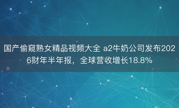 国产偷窥熟女精品视频大全 a2牛奶公司发布2026财年半年报，全球营收增长18.8%