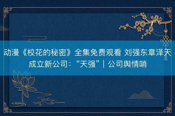 动漫《校花的秘密》全集免费观看 刘强东章泽天成立新公司：“天强”｜公司舆情哨