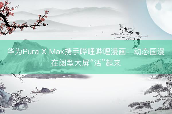 华为Pura X Max携手哔哩哔哩漫画：动态国漫在阔型大屏“活”起来