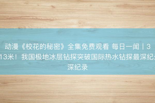 动漫《校花的秘密》全集免费观看 每日一闻丨3413米！我国极地冰层钻探突破国际热水钻探最深纪录