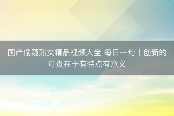 国产偷窥熟女精品视频大全 每日一句丨创新的可贵在于有特点有意义