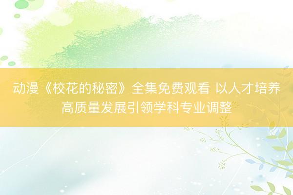 动漫《校花的秘密》全集免费观看 以人才培养高质量发展引领学科专业调整