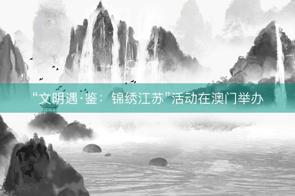 “文明遇·鉴：锦绣江苏”活动在澳门举办