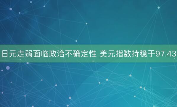 日元走弱面临政治不确定性 美元指数持稳于97.43