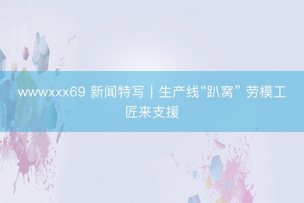 wwwxxx69 新闻特写｜生产线“趴窝” 劳模工匠来支援