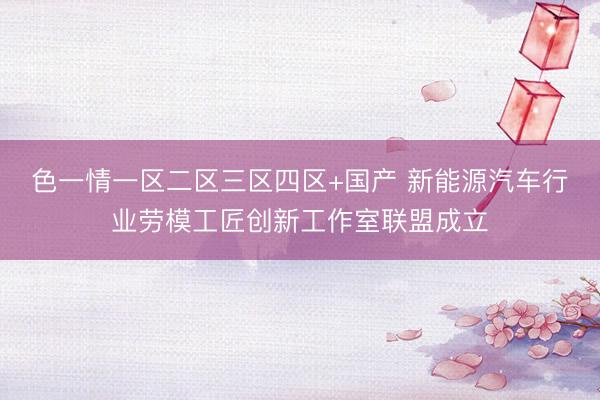 色一情一区二区三区四区+国产 新能源汽车行业劳模工匠创新工作室联盟成立