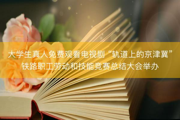 大学生真人免费观看电视剧 “轨道上的京津冀”铁路职工劳动和技能竞赛总结大会举办