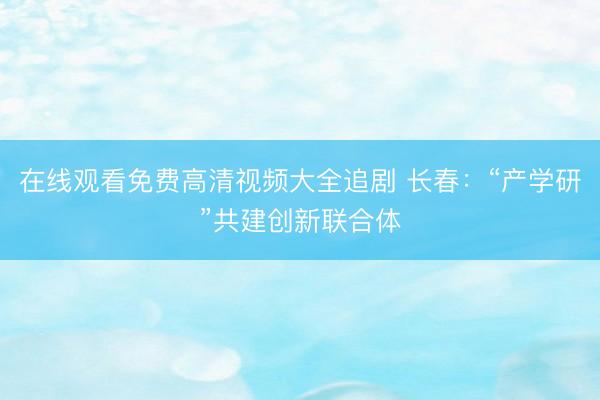 在线观看免费高清视频大全追剧 长春：“产学研”共建创新联合体
