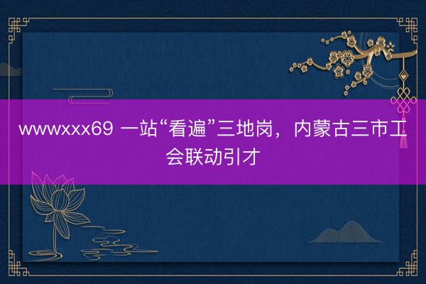 wwwxxx69 一站“看遍”三地岗，内蒙古三市工会联动引才