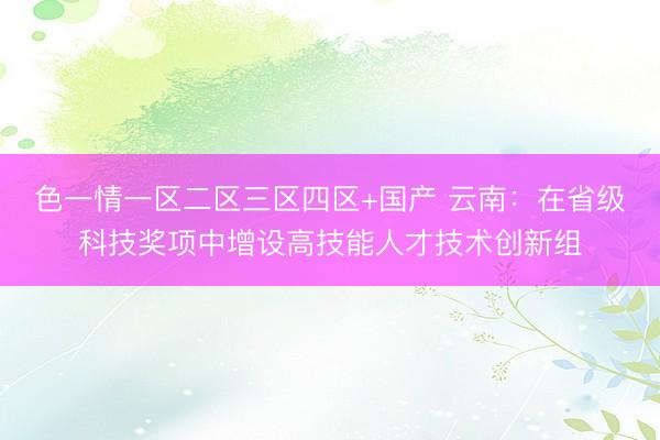 色一情一区二区三区四区+国产 云南：在省级科技奖项中增设高技能人才技术创新组