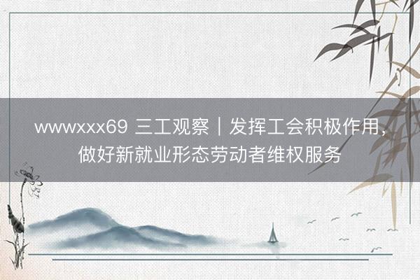 wwwxxx69 三工观察｜发挥工会积极作用，做好新就业形态劳动者维权服务