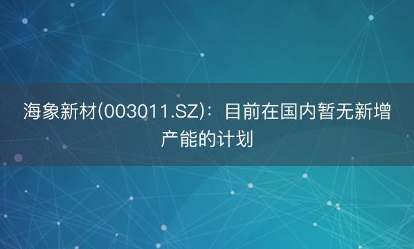 海象新材(003011.SZ)：目前在国内暂无新增产能的计划