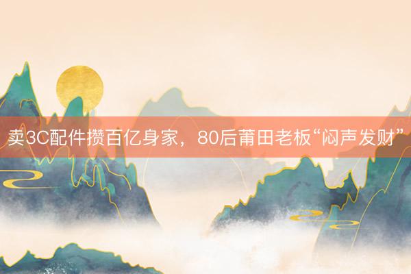 卖3C配件攒百亿身家，80后莆田老板“闷声发财”
