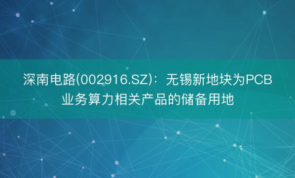 深南电路(002916.SZ)：无锡新地块为PCB业务算力相关产品的储备用地