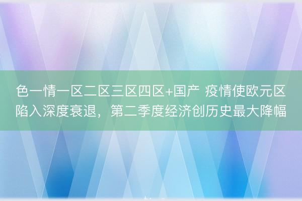 色一情一区二区三区四区+国产 疫情使欧元区陷入深度衰退，第二季度经济创历史最大降幅