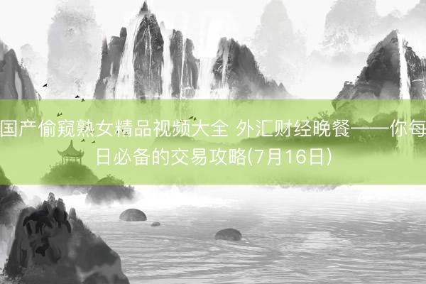 国产偷窥熟女精品视频大全 外汇财经晚餐——你每日必备的交易攻略(7月16日)