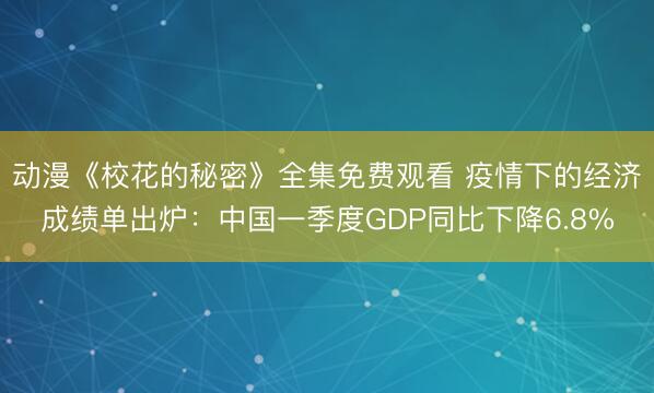 动漫《校花的秘密》全集免费观看 疫情下的经济成绩单出炉：中国一季度GDP同比下降6.8%