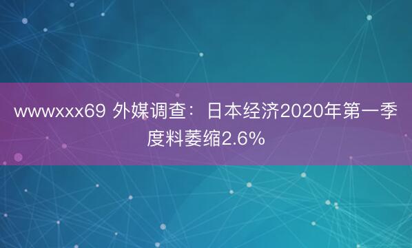 wwwxxx69 外媒调查：日本经济2020年第一季度料萎缩2.6%