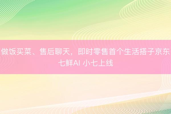 做饭买菜、售后聊天，即时零售首个生活搭子京东七鲜AI 小七上线