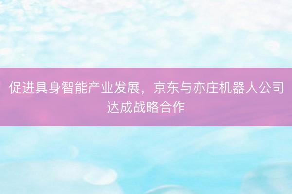 促进具身智能产业发展，京东与亦庄机器人公司达成战略合作