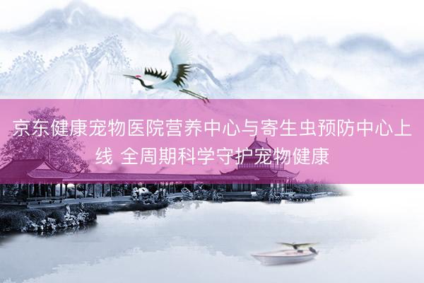 京东健康宠物医院营养中心与寄生虫预防中心上线 全周期科学守护宠物健康