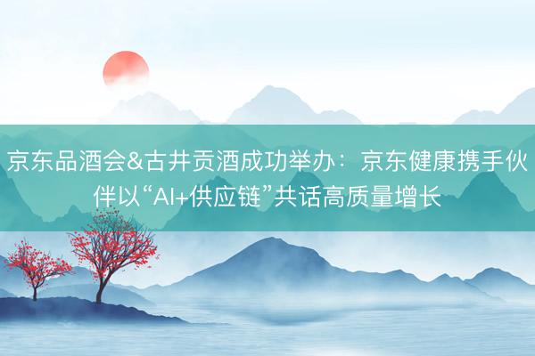 京东品酒会&古井贡酒成功举办：京东健康携手伙伴以“AI+供应链”共话高质量增长