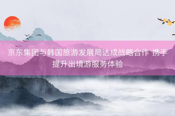 京东集团与韩国旅游发展局达成战略合作 携手提升出境游服务体验