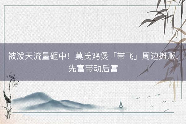 被泼天流量砸中！莫氏鸡煲「带飞」周边摊贩，先富带动后富
