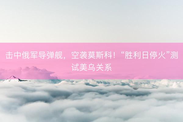 击中俄军导弹舰，空袭莫斯科！“胜利日停火”测试美乌关系