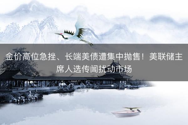 金价高位急挫、长端美债遭集中抛售！美联储主席人选传闻扰动市场