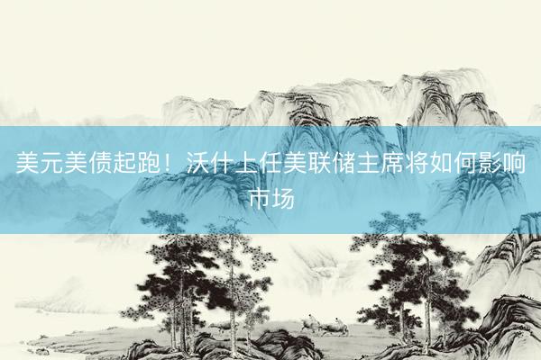 美元美债起跑！沃什上任美联储主席将如何影响市场