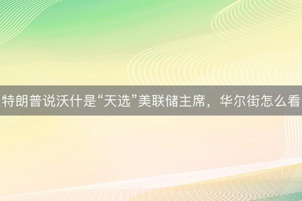 特朗普说沃什是“天选”美联储主席，华尔街怎么看