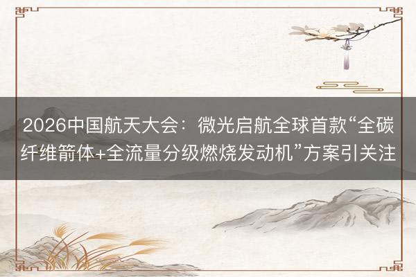 2026中国航天大会：微光启航全球首款“全碳纤维箭体+全流量分级燃烧发动机”方案引关注