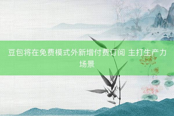豆包将在免费模式外新增付费订阅 主打生产力场景