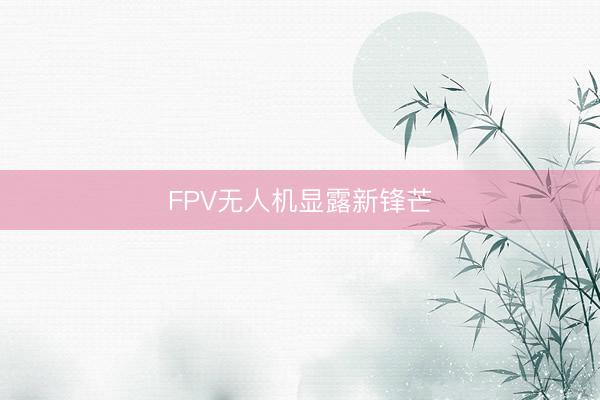 FPV无人机显露新锋芒
