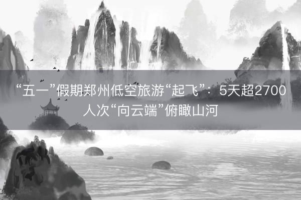 “五一”假期郑州低空旅游“起飞”：5天超2700人次“向云端”俯瞰山河