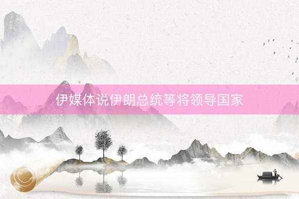伊媒体说伊朗总统等将领导国家