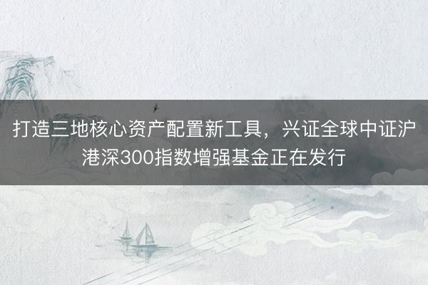 打造三地核心资产配置新工具，兴证全球中证沪港深300指数增强基金正在发行