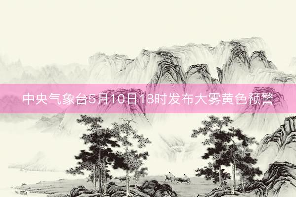 中央气象台5月10日18时发布大雾黄色预警