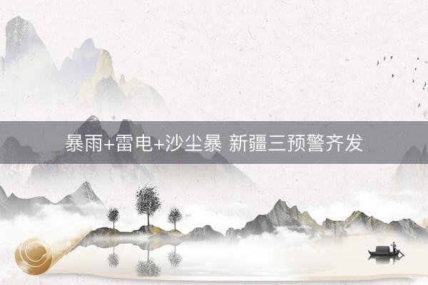 暴雨+雷电+沙尘暴 新疆三预警齐发