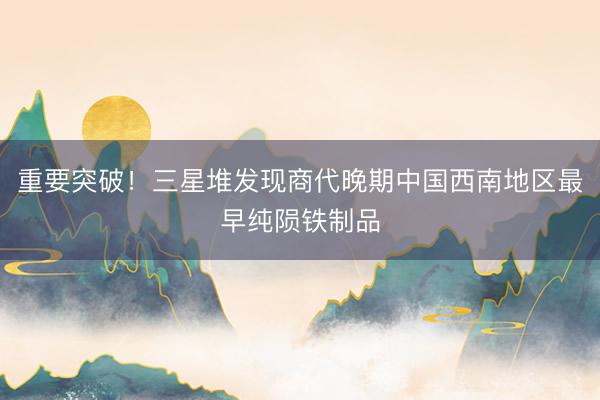 重要突破！三星堆发现商代晚期中国西南地区最早纯陨铁制品