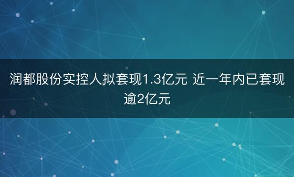 润都股份实控人拟套现1.3亿元 近一年内已套现逾2亿元