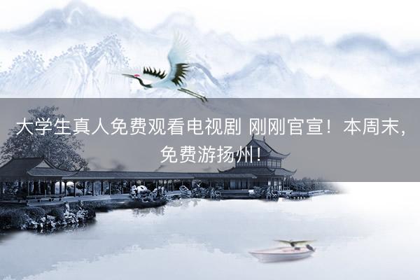 大学生真人免费观看电视剧 刚刚官宣！本周末，免费游扬州！