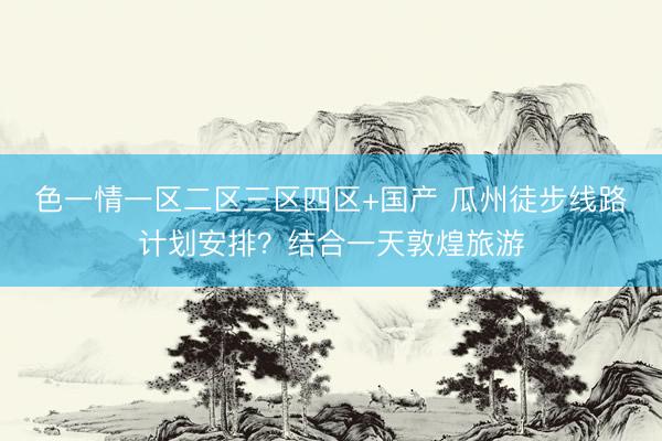 色一情一区二区三区四区+国产 瓜州徒步线路计划安排？结合一天敦煌旅游