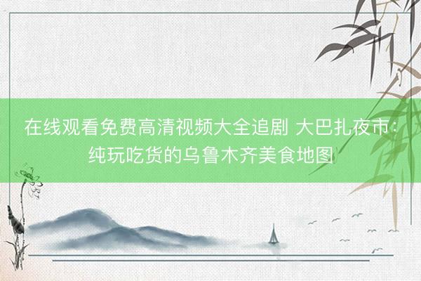 在线观看免费高清视频大全追剧 大巴扎夜市：纯玩吃货的乌鲁木齐美食地图