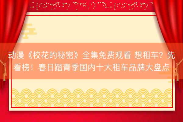 动漫《校花的秘密》全集免费观看 想租车？先看榜！春日踏青季国内十大租车品牌大盘点