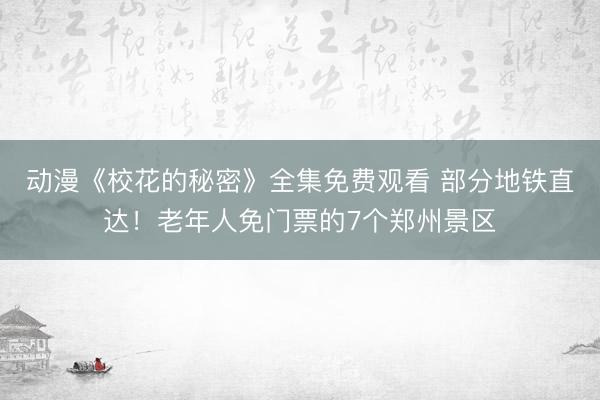 动漫《校花的秘密》全集免费观看 部分地铁直达！老年人免门票的7个郑州景区