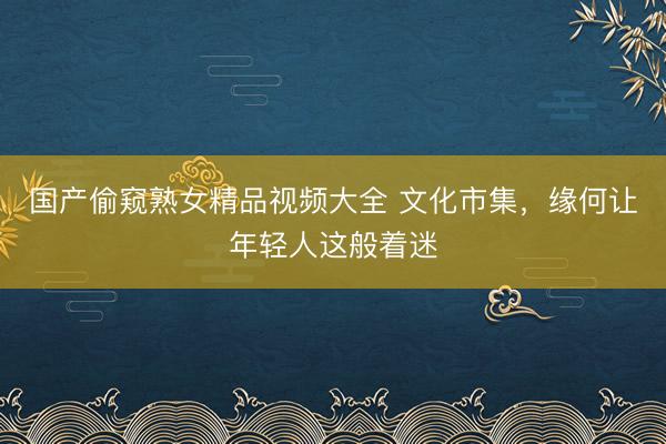 国产偷窥熟女精品视频大全 文化市集，缘何让年轻人这般着迷